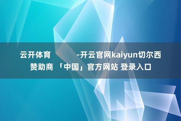 云开体育            -开云官网kaiyun切尔西赞助商 「中国」官方网站 登录入口