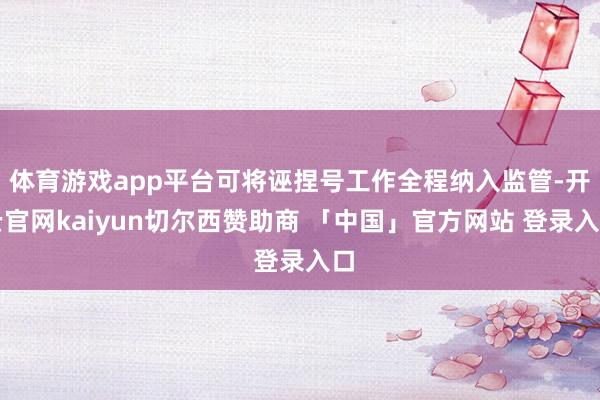 体育游戏app平台可将诬捏号工作全程纳入监管-开云官网kaiyun切尔西赞助商 「中国」官方网站 登录入口