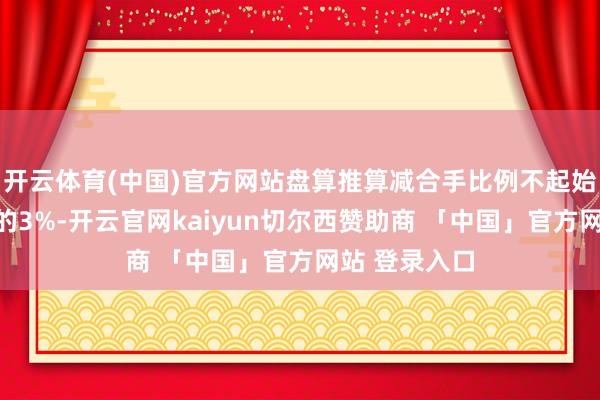 开云体育(中国)官方网站盘算推算减合手比例不起始公司总股本的3%-开云官网kaiyun切尔西赞助商 「中国」官方网站 登录入口