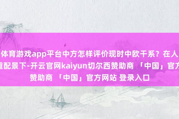 体育游戏app平台中方怎样评价现时中欧干系？在人人买卖垂死加重配景下-开云官网kaiyun切尔西赞助商 「中国」官方网站 登录入口