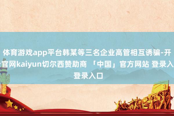 体育游戏app平台韩某等三名企业高管相互诱骗-开云官网kaiyun切尔西赞助商 「中国」官方网站 登录入口