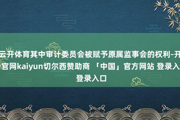 云开体育其中审计委员会被赋予原属监事会的权利-开云官网kaiyun切尔西赞助商 「中国」官方网站 登录入口