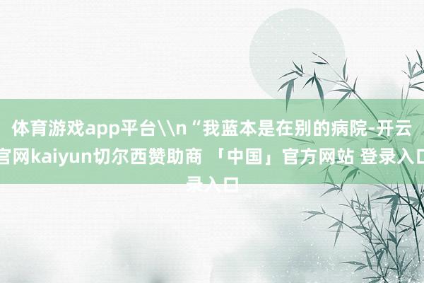 体育游戏app平台\n“我蓝本是在别的病院-开云官网kaiyun切尔西赞助商 「中国」官方网站 登录入口