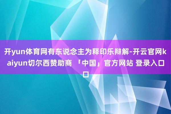 开yun体育网有东说念主为释印乐辩解-开云官网kaiyun切尔西赞助商 「中国」官方网站 登录入口