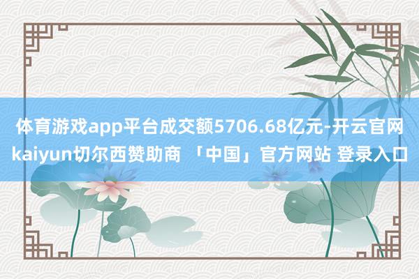 体育游戏app平台成交额5706.68亿元-开云官网kaiyun切尔西赞助商 「中国」官方网站 登录入口