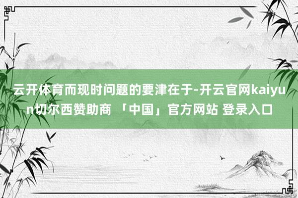 云开体育而现时问题的要津在于-开云官网kaiyun切尔西赞助商 「中国」官方网站 登录入口