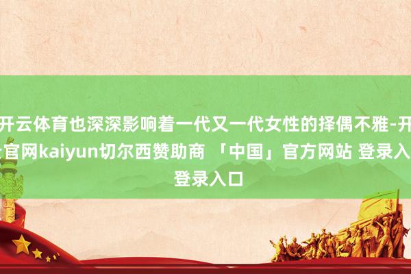 开云体育也深深影响着一代又一代女性的择偶不雅-开云官网kaiyun切尔西赞助商 「中国」官方网站 登录入口