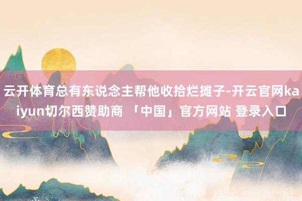 云开体育总有东说念主帮他收拾烂摊子-开云官网kaiyun切尔西赞助商 「中国」官方网站 登录入口