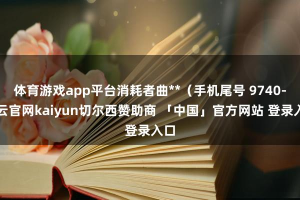 体育游戏app平台消耗者曲**（手机尾号 9740-开云官网kaiyun切尔西赞助商 「中国」官方网站 登录入口