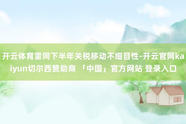 开云体育雷同下半年关税移动不细目性-开云官网kaiyun切尔西赞助商 「中国」官方网站 登录入口