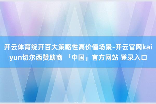 开云体育绽开百大策略性高价值场景-开云官网kaiyun切尔西赞助商 「中国」官方网站 登录入口