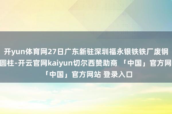 开yun体育网27日广东新驻深圳福永银铁铁厂废钢料型价稳:圆柱-开云官网kaiyun切尔西赞助商 「中国」官方网站 登录入口