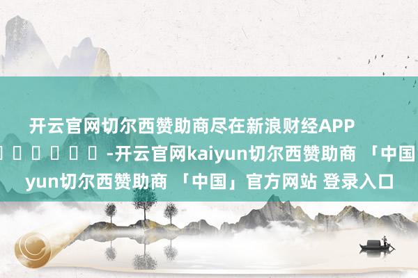 开云官网切尔西赞助商尽在新浪财经APP -开云官网kaiyun切尔西赞助商 「中国」官方网站 登录入口