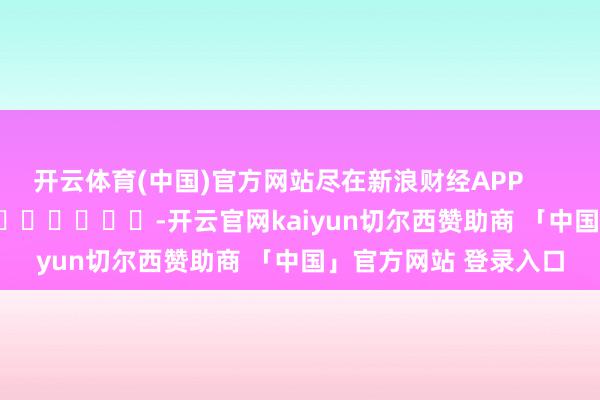 开云体育(中国)官方网站尽在新浪财经APP -开云官网kaiyun切尔西赞助商 「中国」官方网站 登录入口