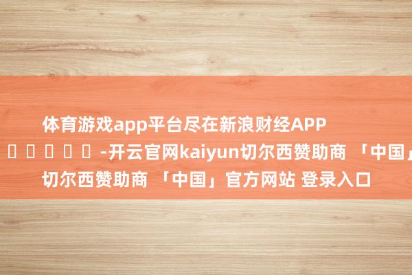 体育游戏app平台尽在新浪财经APP -开云官网kaiyun切尔西赞助商 「中国」官方网站 登录入口