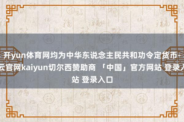 开yun体育网均为中华东说念主民共和功令定货币-开云官网kaiyun切尔西赞助商 「中国」官方网站 登录入口