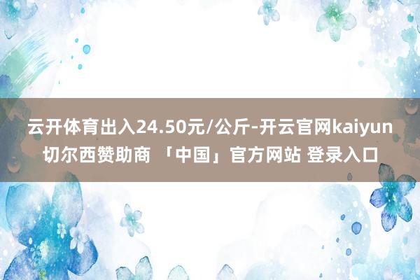 云开体育出入24.50元/公斤-开云官网kaiyun切尔西赞助商 「中国」官方网站 登录入口