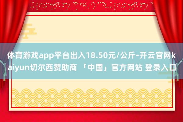 体育游戏app平台出入18.50元/公斤-开云官网kaiyun切尔西赞助商 「中国」官方网站 登录入口