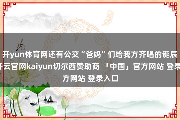 开yun体育网还有公交“爸妈”们给我方齐唱的诞辰歌-开云官网kaiyun切尔西赞助商 「中国」官方网站 登录入口