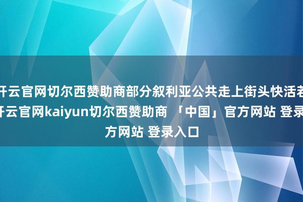 开云官网切尔西赞助商部分叙利亚公共走上街头快活若狂-开云官网kaiyun切尔西赞助商 「中国」官方网站 登录入口