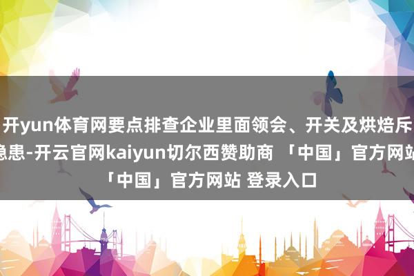 开yun体育网要点排查企业里面领会、开关及烘焙斥地的安全隐患-开云官网kaiyun切尔西赞助商 「中国」官方网站 登录入口