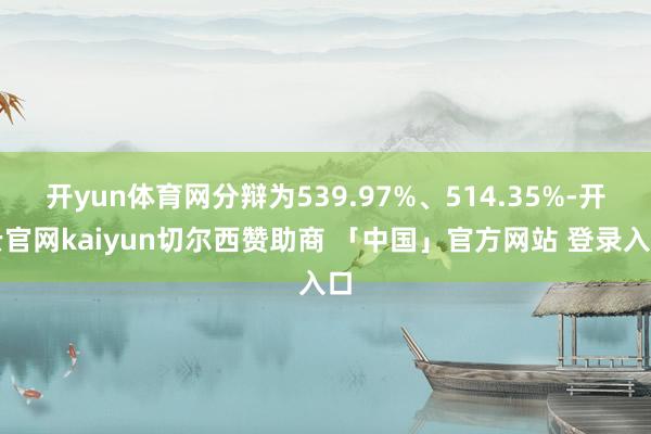 开yun体育网分辩为539.97%、514.35%-开云官网kaiyun切尔西赞助商 「中国」官方网站 登录入口