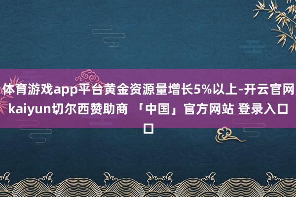 体育游戏app平台黄金资源量增长5%以上-开云官网kaiyun切尔西赞助商 「中国」官方网站 登录入口