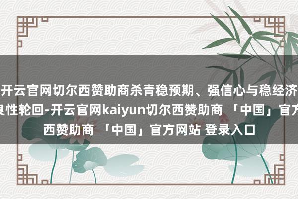 开云官网切尔西赞助商杀青稳预期、强信心与稳经济的相互促进、良性轮回-开云官网kaiyun切尔西赞助商 「中国」官方网站 登录入口
