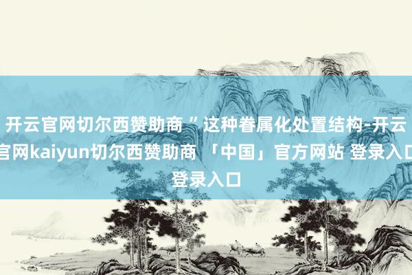 开云官网切尔西赞助商 ”这种眷属化处置结构-开云官网kaiyun切尔西赞助商 「中国」官方网站 登录入口
