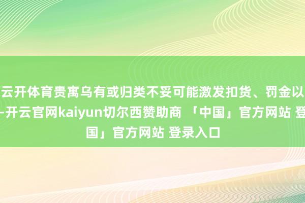 云开体育贵寓乌有或归类不妥可能激发扣货、罚金以致退运-开云官网kaiyun切尔西赞助商 「中国」官方网站 登录入口