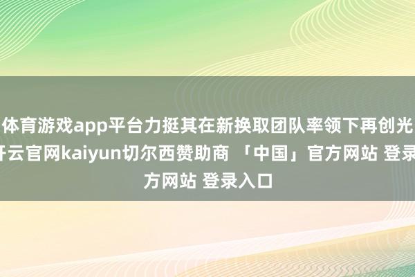 体育游戏app平台力挺其在新换取团队率领下再创光泽-开云官网kaiyun切尔西赞助商 「中国」官方网站 登录入口