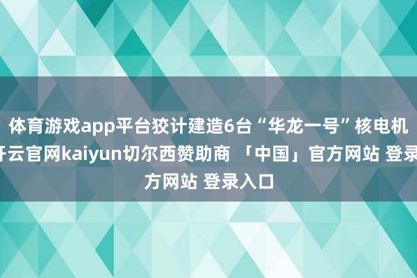 体育游戏app平台狡计建造6台“华龙一号”核电机组-开云官网kaiyun切尔西赞助商 「中国」官方网站 登录入口