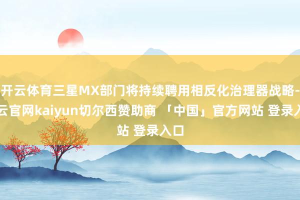 开云体育三星MX部门将持续聘用相反化治理器战略-开云官网kaiyun切尔西赞助商 「中国」官方网站 登录入口