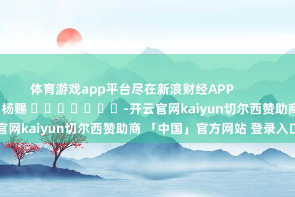 体育游戏app平台尽在新浪财经APP            						包袱裁剪：杨赐 							-开云官网kaiyun切尔西赞助商 「中国」官方网站 登录入口