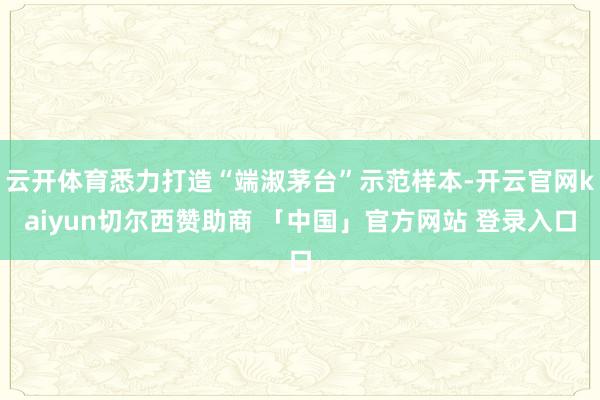 云开体育悉力打造“端淑茅台”示范样本-开云官网kaiyun切尔西赞助商 「中国」官方网站 登录入口