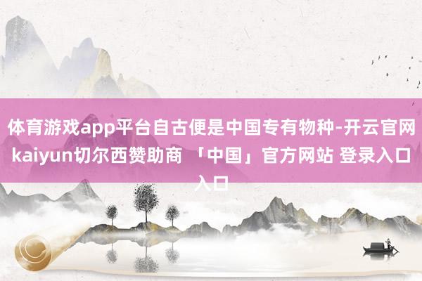 体育游戏app平台自古便是中国专有物种-开云官网kaiyun切尔西赞助商 「中国」官方网站 登录入口
