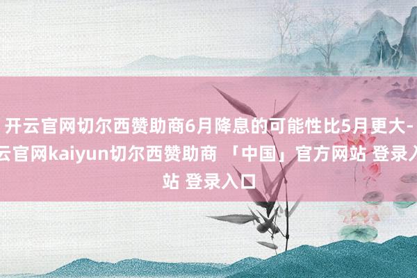 开云官网切尔西赞助商6月降息的可能性比5月更大-开云官网kaiyun切尔西赞助商 「中国」官方网站 登录入口
