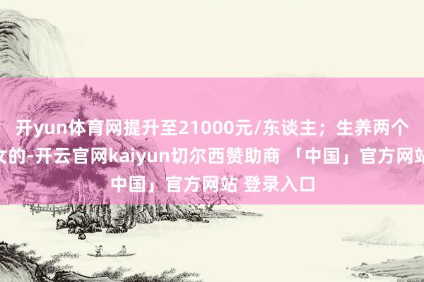 开yun体育网提升至21000元/东谈主；生养两个及以上子女的-开云官网kaiyun切尔西赞助商 「中国」官方网站 登录入口