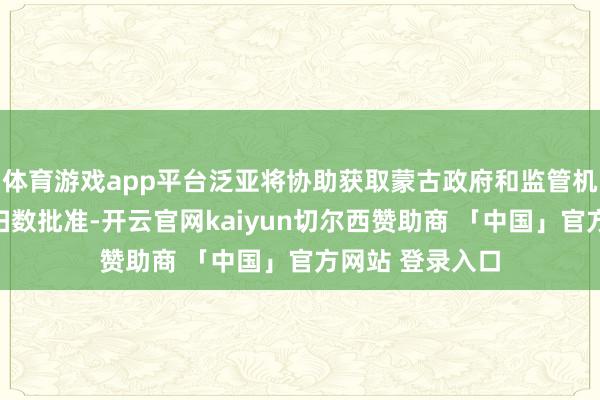 体育游戏app平台泛亚将协助获取蒙古政府和监管机构在这方面的扫数批准-开云官网kaiyun切尔西赞助商 「中国」官方网站 登录入口