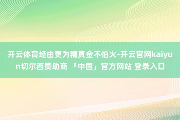 开云体育经由更为精真金不怕火-开云官网kaiyun切尔西赞助商 「中国」官方网站 登录入口
