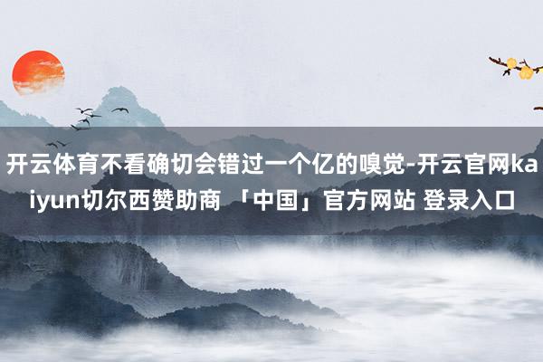 开云体育不看确切会错过一个亿的嗅觉-开云官网kaiyun切尔西赞助商 「中国」官方网站 登录入口