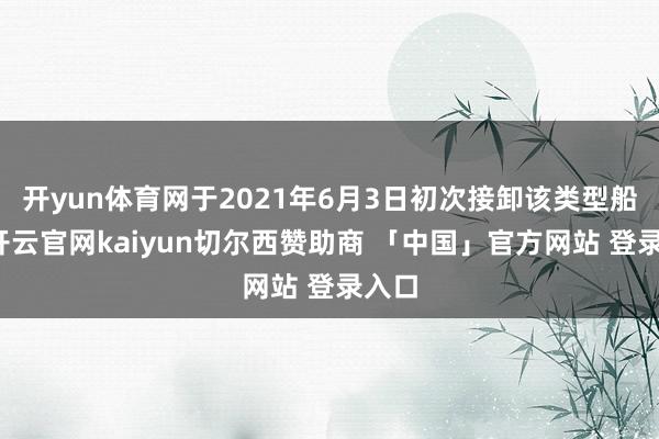 开yun体育网于2021年6月3日初次接卸该类型船舶-开云官网kaiyun切尔西赞助商 「中国」官方网站 登录入口