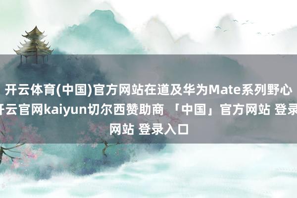 开云体育(中国)官方网站在道及华为Mate系列野心时-开云官网kaiyun切尔西赞助商 「中国」官方网站 登录入口