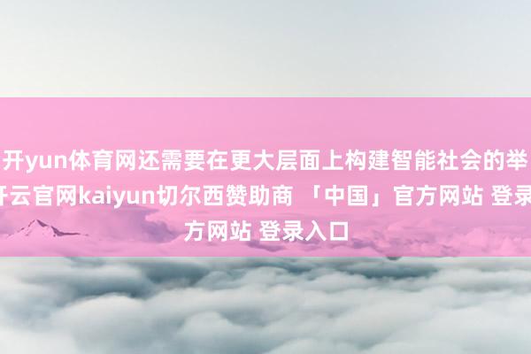 开yun体育网还需要在更大层面上构建智能社会的举座-开云官网kaiyun切尔西赞助商 「中国」官方网站 登录入口