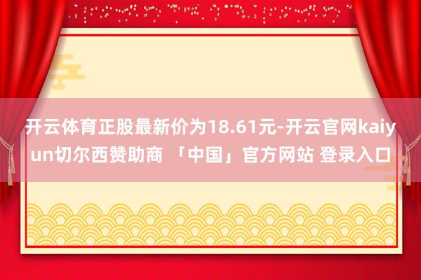 开云体育正股最新价为18.61元-开云官网kaiyun切尔西赞助商 「中国」官方网站 登录入口