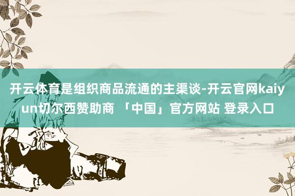 开云体育是组织商品流通的主渠谈-开云官网kaiyun切尔西赞助商 「中国」官方网站 登录入口
