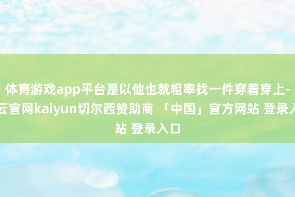 体育游戏app平台是以他也就粗率找一件穿着穿上-开云官网kaiyun切尔西赞助商 「中国」官方网站 登录入口