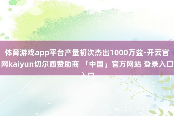 体育游戏app平台产量初次杰出1000万盆-开云官网kaiyun切尔西赞助商 「中国」官方网站 登录入口