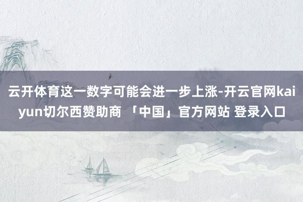 云开体育这一数字可能会进一步上涨-开云官网kaiyun切尔西赞助商 「中国」官方网站 登录入口