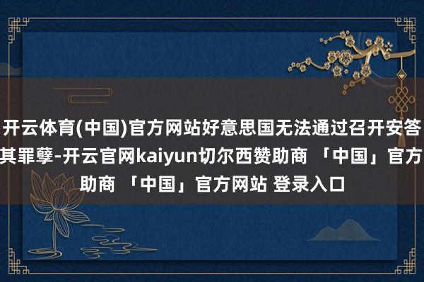 开云体育(中国)官方网站好意思国无法通过召开安答泄露议来笼罩其罪孽-开云官网kaiyun切尔西赞助商 「中国」官方网站 登录入口